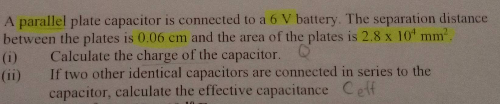 A parallel plate capacitor is connected to a 6 V battery. The separation distance 
between the plates is 0.06 cm and the area of the plates is 2.8* 10^4mm^2. 
(i)€£ Calculate the charge of the capacitor. 
(ii) If two other identical capacitors are connected in series to the 
capacitor, calculate the effective capacitance