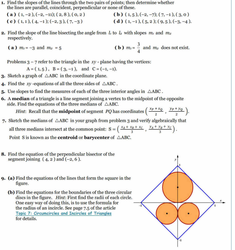 Find the slopes of the lines through the two pairs of points; then determine whether
the lines are parallel, coincident, perpendicular or none of these.
( a ) (1,-2),(-2,-11);(2,8),(0,2) ( b ) (1,5),(-2,-7);(7,-1),(3,0)
( c ) (1,1),(4,-1);(-2,3),(7,-3) ( d ) (1,-1),(5,2);(9,5),(-3,-4).
2. Find the slope of the line bisecting the angle from l to  with slopes m, and m_2
respectively.
( a ) m_1=-3 and m_2=5 ( b ) m_1= 3/4  and m_2 does not exist.
Problems 3 - 7 refer to the triangle in the xy - plane having the vertices:
A=(1,5),B=(3,-1) , and C=(-1,-1).
3. Sketch a graph of △ ABC in the coordinate plane.
4. Find the xy -equations of all the three sides of △ ABC.
5. Use slopes to find the measures of each of the three interior angles in △ ABC.
6. A median of a triangle is a line segment joining a vertex to the midpoint of the opposite
side. Find the equations of the three medians of △ ABC.
Hint: Recall that the midpoint of segment PQ has coordinates (frac x_P+x_Q2,frac y_P+y_Q2).
7. Sketch the medians of △ ABC in your graph from problem 3 and verify algebraically that
all three medians intersect at the common point: S=(frac x_A+x_B+x_C3,frac y_A+y_B+y_C3).
Point S is known as the centroid or barycenter of △ ABC.
8. Find the equation of the perpendicular bisector of the
segment joining (4,2) and (-2,6).
9. (a) Find the equations of the lines that form the square in the
figure.
(b) Find the equations for the boundaries of the three circula
discs in the figure. Hint: First find the radii of each circl
One easy way of doing this, is to use the formula for
the radius of an incircle. See page 7.5 of the article 
Topic 7: Circumcircles and Incircles of Triangles
for details.