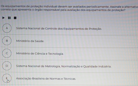 Os equipamentos de proteção individual devem ser avaliados periodicamente. Assinale a alternativa
correta que apresenta o órgão responsável pela avaliação dos equipamentos de proteção?
A Sistema Nacional de Controle dos Equipamentos de Proteção.
B Ministério da Saúde.
C Ministério de Ciência e Tecnologia.
D Sistema Nacional de Metrologia, Normalização e Qualidade Indústria.
Associação Brasileira de Normas e Técnicas.