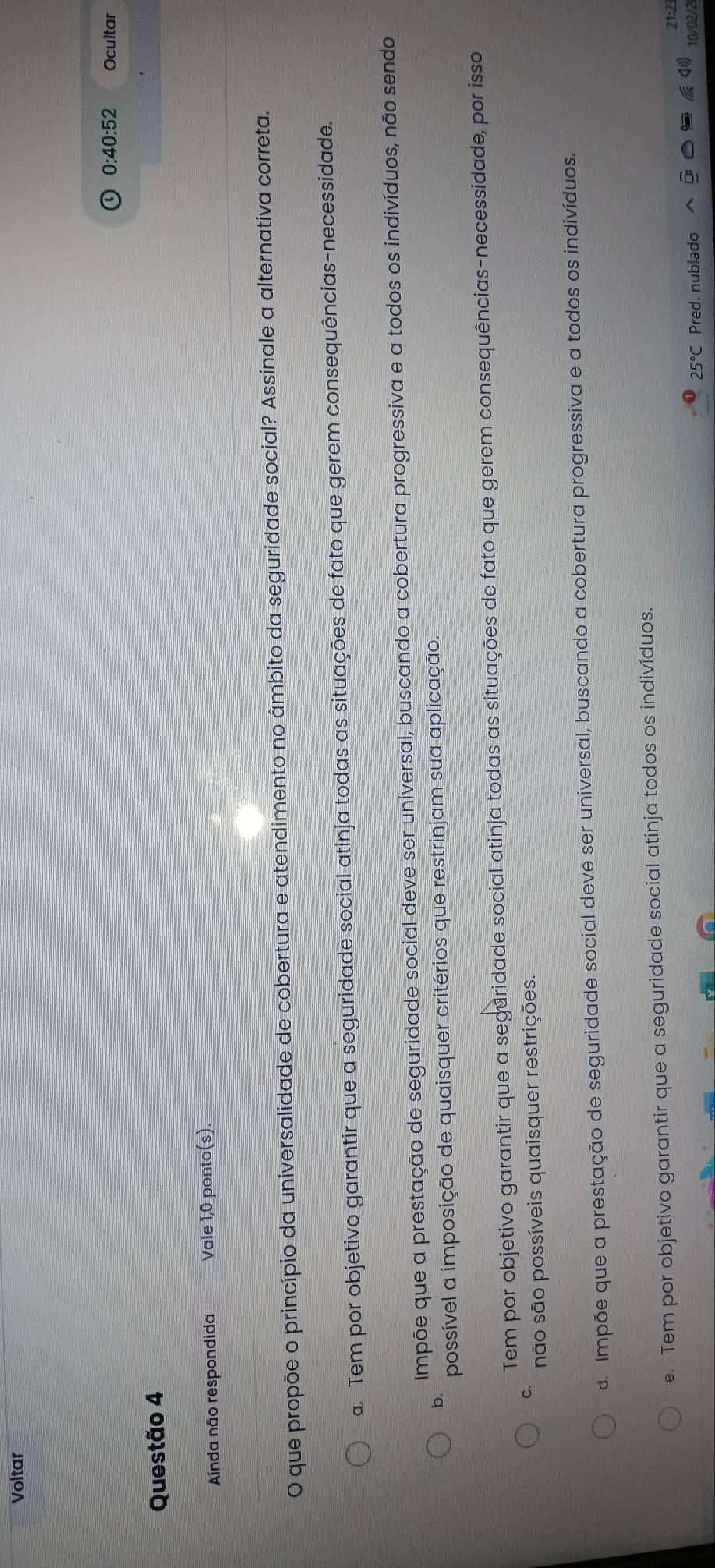 Voltar
0 · ∠ 0:52 Ocultar
Questão 4
Ainda não respondida Vale 1,0 ponto(s).
O que propõe o princípio da universalidade de cobertura e atendimento no âmbito da seguridade social? Assinale a alternativa correta.
a. Tem por objetivo garantir que a seguridade social atinja todas as situações de fato que gerem consequências-necessidade.
Impõe que a prestação de seguridade social deve ser universal, buscando a cobertura progressiva e a todos os indivíduos, não sendo
b.
possível a imposição de quaisquer critérios que restrinjam sua aplicação.
Tem por objetivo garantir que a seguridade social atinja todas as situações de fato que gerem consequências-necessidade, por isso
C. não são possíveis quaisquer restrições.
d. Impõe que a prestação de seguridade social deve ser universal, buscando a cobertura progressiva e a todos os indivíduos.
e. Tem por objetivo garantir que a seguridade social atinja todos os indivíduos.
21:2
25°C Pred. nublado 10/02/2