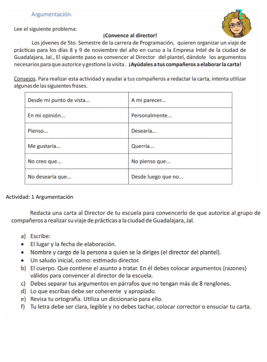 Argumentación. 
Lee el siguiente problema: 
¡Convence al director! 
Los jóvenes de 5to. Semestre de la carrera de Programación, quieren organizar un viaje de 
prácticas para los días 8 y 9 de noviembre del año en curso a la Empresa Intel de la ciudad de 
Guadalajara, Jal., El siguiente paso es convencer al Director del plantel, dándole los argumentos 
necesarios para que autorice y gestione la visita . ¡Ayúdales a tus compañeros a elaborar la carta! 
Consejos. Para realizar esta actividad y ayudar a tus compañeros a redactar la carta, intenta utilizar 
algunas de las siguientes frases. 
Actividad: 1 Argumentación 
Redacta una carta al Director de tu escuela para convencerlo de que autorice al grupo de 
compañeros a realizar su viaje de prácticas a la ciudad de Guadalajara, Jal. 
a) Escribe: 
El lugar y la fecha de elaboración. 
Nombre y cargo de la persona a quien se la diriges (el director del plantel). 
Un saludo inicial, como: estimado director. 
b) El cuerpo. Que contiene el asunto a tratar. En él debes colocar argumentos (razones) 
válidos para convencer al director de la escuela. 
c) Debes separar tus argumentos en párrafos que no tengan más de 8 renglones. 
d) Lo que escribas debe ser coherente y apropiado. 
e) Revisa tu ortografía. Utiliza un diccionario para ello. 
f) Tu letra debe ser clara, legible y no debes tachar, colocar corrector o ensuciar tu carta.