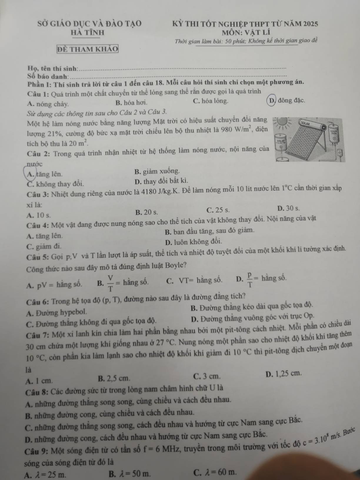Sở giáo dục và đào tạo kỳ thi tốt nghiệp thpt từ năm 2025
hà tīnh môn: vật lí
Thời gian làm bài: 50 phút; Không kể thời gian giao đề
đề tham khảo
Họ, tên thí sinh:_
Số báo danh:_
Phần I: Thí sinh trả lời từ câu 1 đến câu 18. Mỗi câu hỏi thí sinh chỉ chọn một phương án.
Câu 1: Quá trình một chất chuyển từ thể lỏng sang thể rắn được gọi là quá trình
A. nóng chảy. B. hóa hơi. C. hóa lỏng.
D. đông đặc.
Sử dụng các thông tin sau cho Câu 2 và Câu 3.
Một hệ làm nóng nước bằng năng lượng Mặt trời có hiệu suất chuyển đổi năng
lượng 21%, cường độ bức xạ mặt trời chiếu lên bộ thu nhiệt là 980W/m^2 , diện
tích bộ thu là 20m^2.
Câu 2: Trong quá trình nhận nhiệt từ hệ thống làm nóng nước, nội năng củ
nước
A. tăng lên. B. giảm xuống.
C. không thay đổi. D. thay đổi bất kì.
Cầu 3: Nhiệt dung riêng của nước là 4180 J/kg.K. Để làm nóng mỗi 10 lít nước lên 1°C cần thời gian xấp
xỉ là: D. 30 s.
A. 10 s. B. 20 s.
C. 25 s.
Câu 4: Một vật đang được nung nóng sao cho thể tích của vật không thay đổi. Nội năng của vật
A. tăng lên. B. ban đầu tăng, sau đó giảm.
C. giảm đi. D. luôn không đổi.
Câu 5: Gọi p,V và T lần lượt là áp suất, thể tích và nhiệt độ tuyệt đối của một khối khí lí tưởng xác định.
Công thức nào sau đây mô tả đúng định luật Boyle?
A. pV= hằng số. B.  V/T = hằng Shat O C. VT= hằng số. D.  p/T = hằng số.
Câu 6: Trong hệ tọa dhat Q(p,T) , đường nào sau đây là đường đẳng tích?
A. Đường hypebol. B. Đường thẳng kéo dài qua gốc tọa độ.
C. Đường thắng không đi qua gốc tọa độ. D. Đường thẳng vuông góc với trục Op.
Câu 7: Một xi Ianh kín chía làm hai phần bằng nhau bởi một pit-tông cách nhiệt. Mỗi phần có chiều dài
30 cm chứa một lượng khí giống nhau ở 27°C. Nung nóng một phần sao cho nhiệt độ khối khí tăng thêm
10°C 2, còn phần kia làm lạnh sao cho nhiệt độ khối khí giảm đi 10°C thì pit-tông dịch chuyển một đoạn
là
A. 1 cm. B. 2,5 cm. C. 3 cm. D. 1,25 cm.
Câu 8: Các đường sức từ trong lòng nam châm hình chữ U là
A. những đường thắng song song, cùng chiều và cách đều nhau.
B. những đường cong, cùng chiều và cách đều nhau.
C. những đường thẳng song song, cách đều nhau và hướng từ cực Nam sang cực Bắc.
D. những đường cong, cách đều nhau và hướng từ cực Nam sang cực Bắc.
Câu 9: Một sóng điện từ có tần số f=6MHz ,, truyền trong môi trường với tốc độ c=3.10^8 m/s. Bước
sóng của sóng điện từ đó là
A. lambda =25m. B. lambda =50m. C. lambda =60m.
