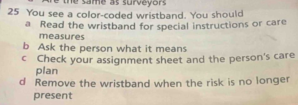 the same as surveyors
25 You see a color-coded wristband. You should
a Read the wristband for special instructions or care
measures
b Ask the person what it means
c Check your assignment sheet and the person's care
plan
d Remove the wristband when the risk is no longer
present