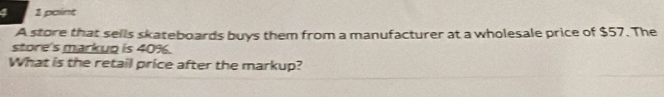 4 1 paint 
A store that sells skateboards buys them from a manufacturer at a wholesale price of $57. The 
store's markup is 40%. 
What is the retail price after the markup?