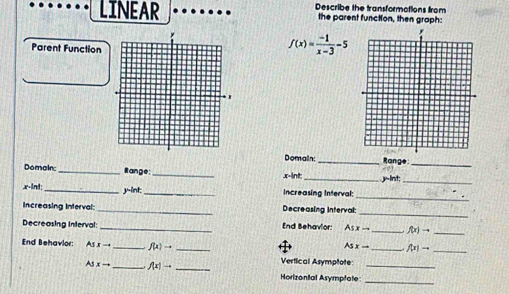 Describe the transformations from 
LINEAR the parent function, then graph: 
Parent Function
f(x)= (-1)/x-3 -5
Domain:_ Range 
_ 
Domain; _Range: _. x -lnt:_
y -int:_ 
_
x -int:_ y -int:_ Increasing Interval: 
_ 
Increasing Inferval: _Decreasing Interval; 
Decreasing Interval: _ nd Behavior: As xto _ f(x)to _ 
End Behavlor: As xto _ f(x)to _ 
As xto _ f(x)to _ 
As xto _ f(x)to _ 
_ 
Vertical Asymptote: 
Horizontal Asympfate: 
_