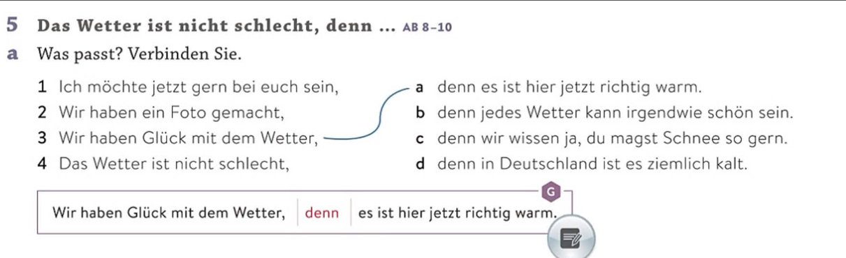 Das Wetter ist nicht schlecht, denn ... AB 8-10
a Was passt? Verbinden Sie.
1 Ich möchte jetzt gern bei euch sein, a denn es ist hier jetzt richtig warm.
2 Wir haben ein Foto gemacht, b denn jedes Wetter kann irgendwie schön sein.
3 Wir haben Glück mit dem Wetter, c denn wir wissen ja, du magst Schnee so gern.
4 Das Wetter ist nicht schlecht, d denn in Deutschland ist es ziemlich kalt.
G
Wir haben Glück mit dem Wetter, denn es ist hier jetzt richtig warm.