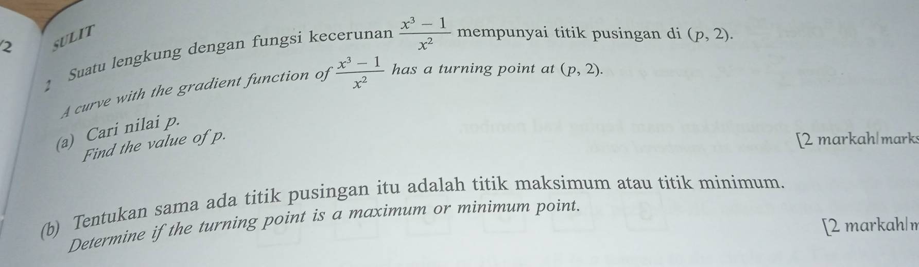 SULIT 
1 Suatu lengkung dengan fungsi kecerunan  (x^3-1)/x^2  mempunyai titik pusingan di (p,2). 
A curve with the gradient function of  (x^3-1)/x^2  has a turning point at (p,2). 
(a) Cari nilai p. 
Find the value of p. 
[2 markah|marks 
(b) Tentukan sama ada titik pusingan itu adalah titik maksimum atau titik minimum. 
Determine if the turning point is a maximum or minimum point. 
[2 markah|n