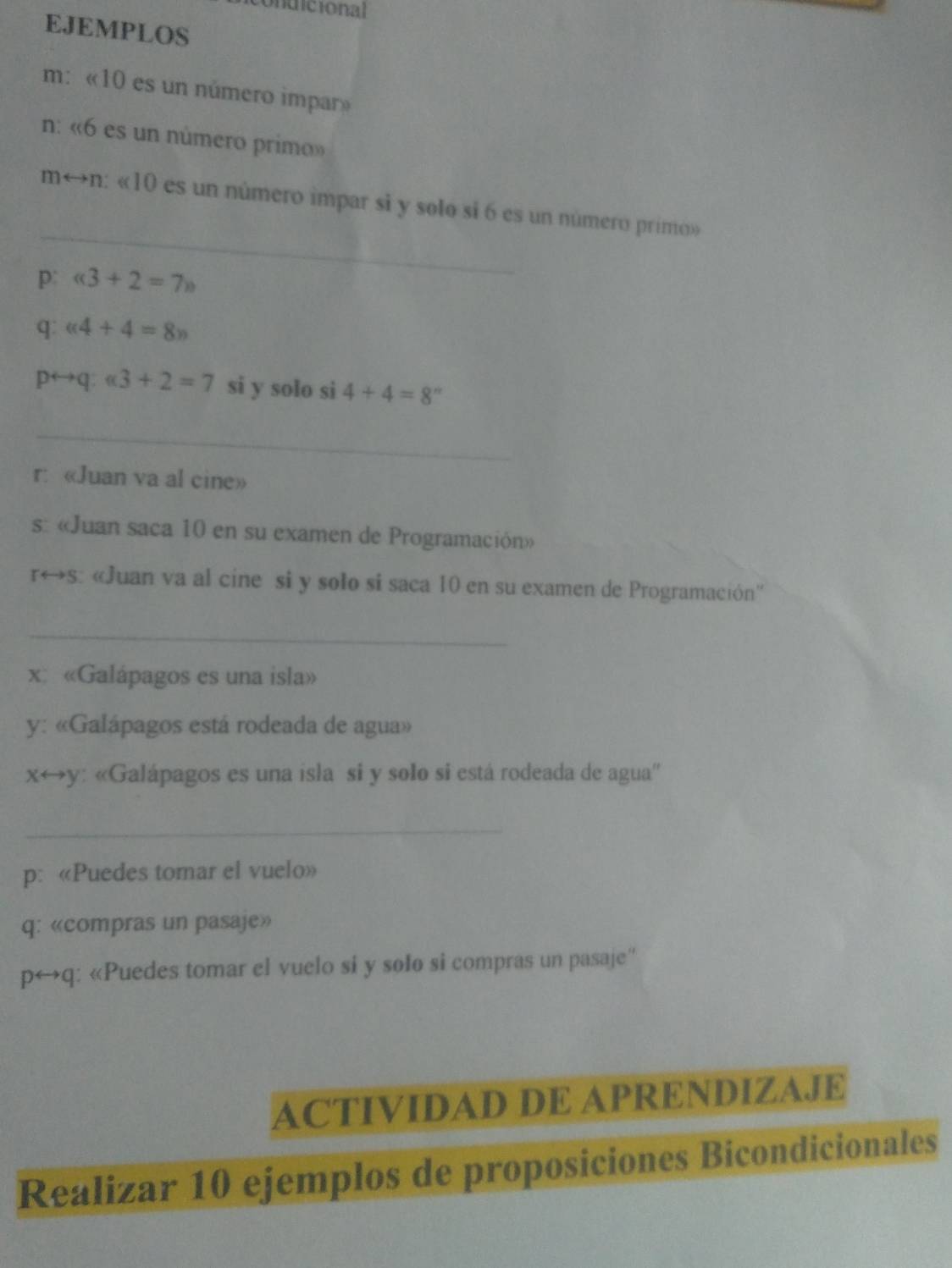 dicional 
EJEMPLOS 
m: « 10 es un número impar» 
n: « 6 es un número primo» 
_ 
m←n: « 10 es un número impar si y solo si 6 es un número primo» 
p:
q: alpha 4+4=8n
p→q: alpha 3+2=7 si y solo si 4+4=8''
_ 
r: «Juan va al cine» 
s «Juan saca 10 en su examen de Programación» 
r←s: «Juan va al cine si y solo si saca 10 en su examen de Programación'' 
_ 
x«Galápagos es una isla» 
y: «Galápagos está rodeada de agua» 
xrightarrow y: «Galápagos es una isla si y solo si está rodeada de agua'' 
_ 
p: «Puedes tomar el vuelo» 
q: «compras un pasaje» 
p↔q: «Puedes tomar el vuelo si y solo si compras un pasaje'' 
ACTIVIDAD DE APRENDIZAJE 
Realizar 10 ejemplos de proposiciones Bicondicionales