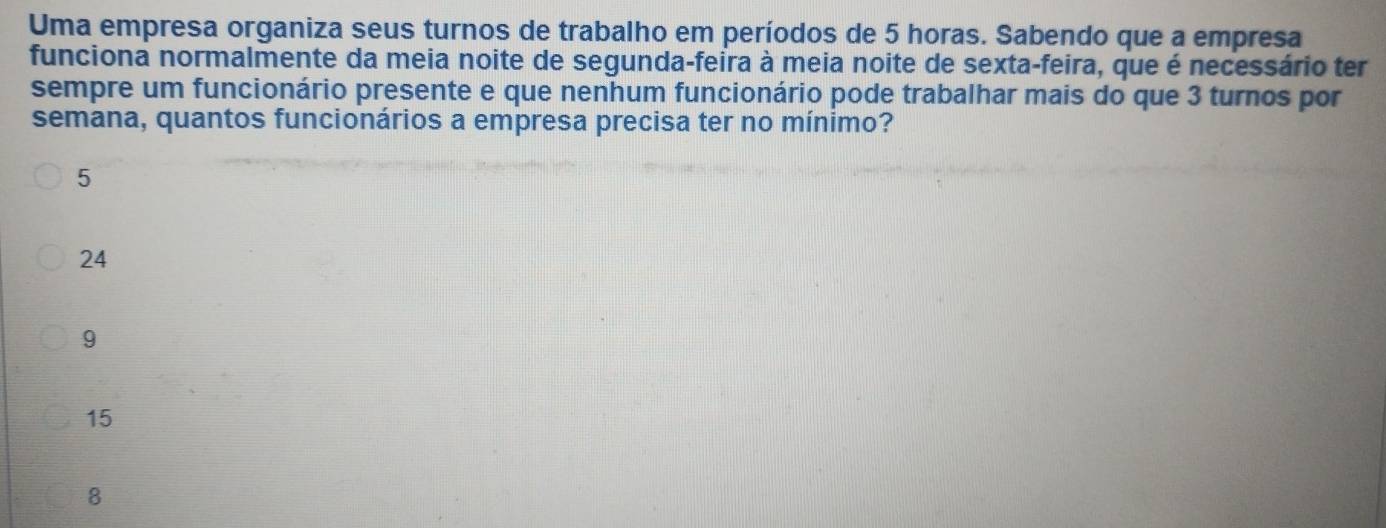 Uma empresa organiza seus turnos de trabalho em períodos de 5 horas. Sabendo que a empresa
funciona normalmente da meia noite de segunda-feira à meia noite de sexta-feira, que é necessário ter
sempre um funcionário presente e que nenhum funcionário pode trabalhar mais do que 3 turnos por
semana, quantos funcionários a empresa precisa ter no mínimo?
5
24
9
15
8