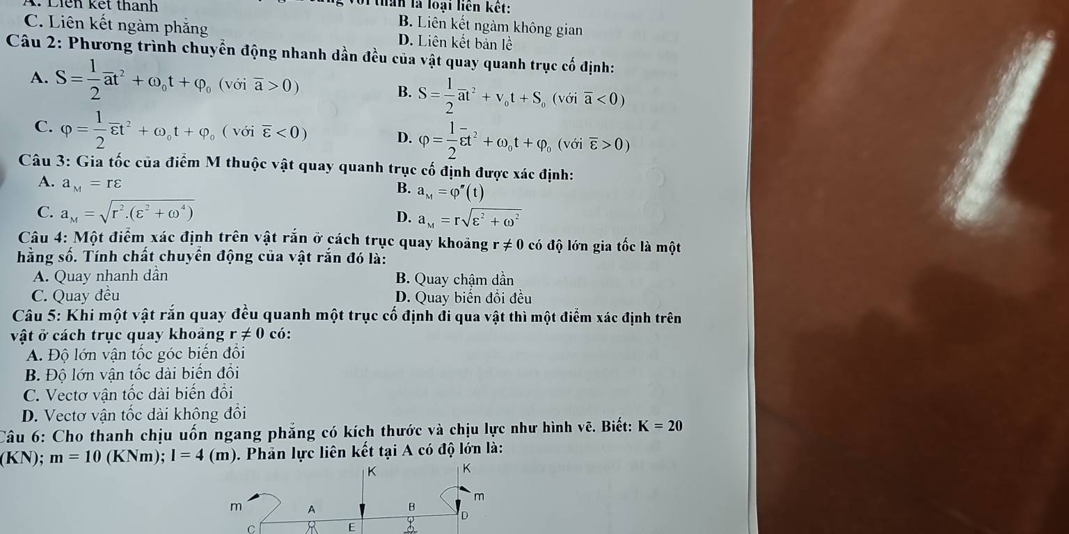 Điên kết thanh
oi than là loại liên kết:
B. Liên kết ngàm không gian
C. Liên kết ngàm phẳng D. Liên kết bản lề
Câu 2: Phương trình chuyển động nhanh dần đều của vật quay quanh trục cố định:
A. S= 1/2 vector at^2+omega _ot+varphi _o(voioverline a>0) B. S= 1/2 overline at^2+v_ot+S_o (với overline a<0)
C. varphi = 1/2 overline varepsilon t^2+omega _ot+varphi _o(voioverline varepsilon <0) D. phi = l/2 overline varepsilon t^2+omega _ot+varphi _o (với overline varepsilon >0)
Câu 3: Gia tốc của điểm M thuộc vật quay quanh trục cố định được xác định:
A. a_M=rvarepsilon
B. a_M=varphi ''(t)
C. a_M=sqrt(r^2.(varepsilon^2+omega^4))
D. a_M=rsqrt(varepsilon^2+omega^2)
Câu 4: Một điểm xác định trên vật rắn ở cách trục quay khoảng r!= 0 có độ lớn gia tốc là một
hằng số. Tính chất chuyển động của vật rắn đó là:
A. Quay nhanh dần B. Quay chậm dần
C. Quay đều D. Quay biến đổi đều
Câu 5: Khi một vật rắn quay đều quanh một trục cố định đi qua vật thì một điểm xác định trên
vật ở cách trục quay khoảng r!= 0 có:
A. Độ lớn vận tốc góc biến đổi
B. Độ lớn vận tốc dài biến đối
C. Vectơ vận tốc dài biến đổi
D. Vectơ vận tốc dài không đổi
Câu 6: Cho thanh chịu uốn ngang phẳng có kích thước và chịu lực như hình vẽ. Biết: K=20
(KN); m=10(KN m);l=4 (m). 0. Phản lực liên kết tại A có độ lớn là: