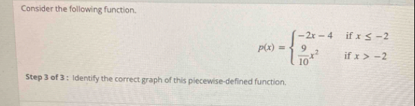 Consider the following function.
p(x)=beginarrayl -2x-4ifx≤ -2  9/10 x^2ifx>-2endarray.
Step 3 of 3 : Identify the correct graph of this piecewise-defined function.