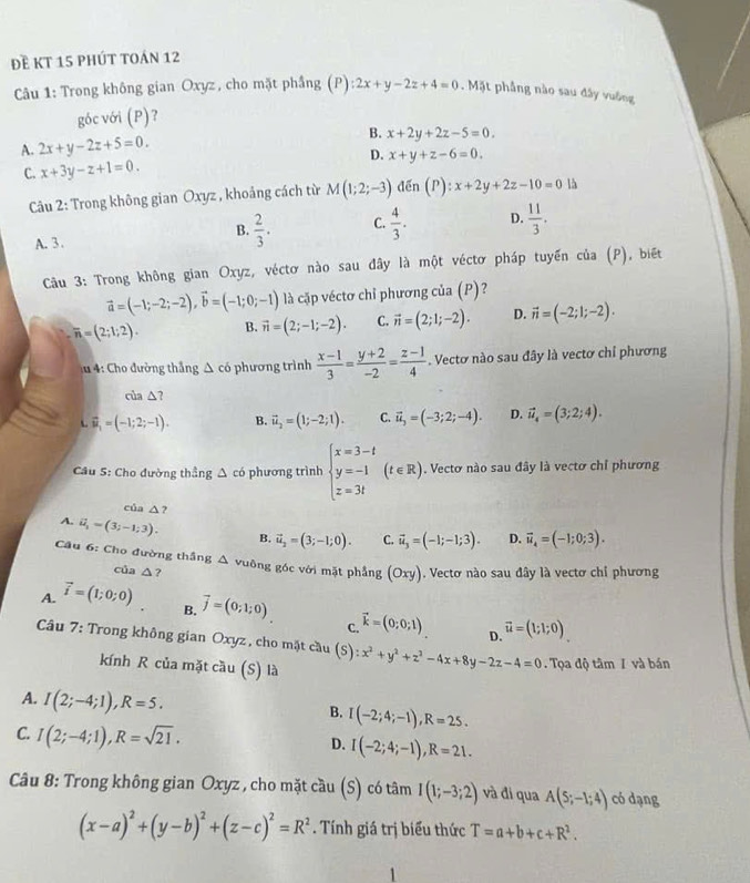 đề kt 15 phút toán 12
Câu 1: Trong không gian Oxyz, cho mặt phầng (P):2x+y-2z+4=0. Mặt phẳng nào sau đây vuông
góc với (P)？
A. 2x+y-2z+5=0. B. x+2y+2z-5=0.
D. x+y+z-6=0.
C. x+3y-z+1=0.
Câu 2: Trong không gian Oxyz , khoảng cách từ M(1;2;-3) den(P):x+2y+2z-10=0 là
B.  2/3 . C.  4/3 . D.  11/3 .
A. 3 .
Câu 3: Trong không gian Oxyz, véctơ nào sau đây là một véctơ pháp tuyến của (P), biết
vector a=(-1;-2;-2),vector b=(-1;0;-1) là cặp véctơ chỉ phương của (P)?
overline n=(2;1;2). B. vector n=(2;-1;-2). C. vector n=(2;1;-2). D. vector n=(-2;1;-2).
u 4: Cho đường thắng △ cd phương trình  (x-1)/3 = (y+2)/-2 = (z-1)/4 . Vectơ nào sau đây là vectơ chỉ phương
của △ 7
vector u_1=(-1;2;-1). B. vector u_2=(1;-2;1). C. vector u_3=(-3;2;-4). D. vector u_4=(3;2;4).
Cầu S: Cho đường thẳng △ có phương trình beginarrayl x=3-t y=-1 z=3tendarray. (t∈ R). Vectơ nào sau đây là vectơ chỉ phương
của △ ?
A. vector u_1=(3;-1;3). B. vector u_2=(3;-1;0). C. vector u_3=(-1;-1;3). D. vector u_4=(-1;0;3).
Câu 6: Cho đường thắng Δ vuông góc với mặt phẳng (oxy). Vectơ nào sau đây là vectơ chỉ phương
của △ ?
B.
A. vector i=(1;0;0) vector j=(0;1;0) vector k=(0;0;1) vector u=(1;1;0)
C.
D.
Câu 7: Trong không gian Oxyz , cho mặt cầu (S) :x^2+y^2+z^2-4x+8y-2z-4=0. Tọa độ tâm I và bán
kính R của mặt cầu (S) là
A. I(2;-4;1),R=5.
B. I(-2;4;-1),R=25.
C. I(2;-4;1),R=sqrt(21). I(-2;4;-1),R=21.
D.
Câu 8: Trong không gian Oxyz , cho mặt cầu (S) có tâm I(1;-3;2) và đi qua A(5;-1;4) có dạng
(x-a)^2+(y-b)^2+(z-c)^2=R^2. Tính giá trị biểu thức T=a+b+c+R^2.