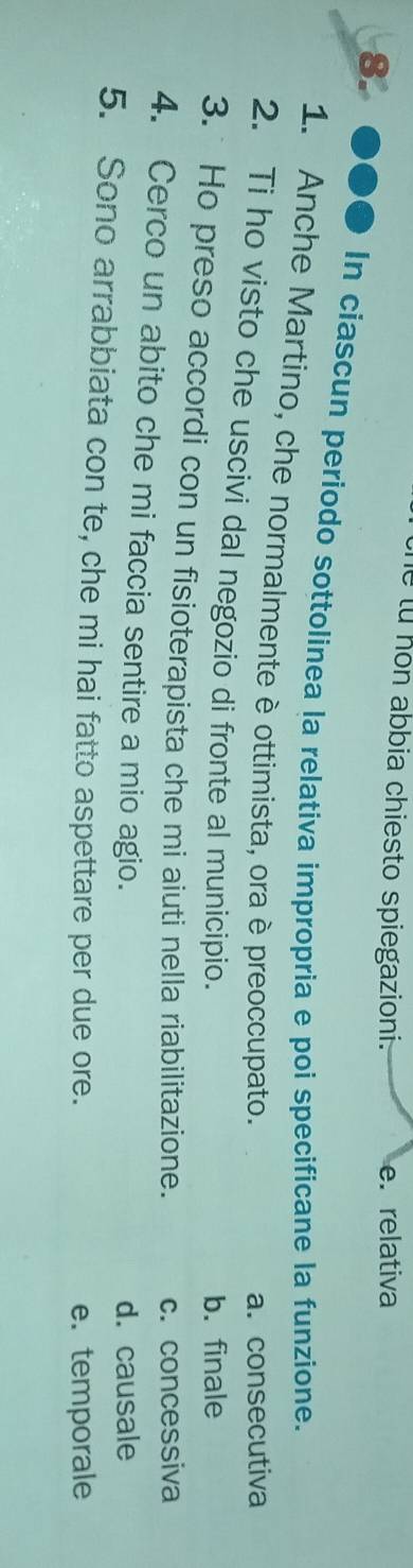 abbia chiesto spiegazioni. e. relativa
8. ●●● In ciascun periodo sottolinea la relativa impropria e poi specificane la funzione.
1. Anche Martino, che normalmente è ottimista, ora è preoccupato.
a. consecutiva
2. Ti ho visto che uscivi dal negozio di fronte al municipio.
b. finale
3. Ho preso accordi con un fisioterapista che mi aiuti nella riabilitazione. c. concessiva
4. Cerco un abito che mi faccia sentire a mio agio.
d. causale
5. Sono arrabbiata con te, che mi hai fatto aspettare per due ore.
e. temporale