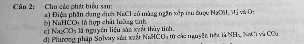 Cho các phát biểu sau: 
a) Điện phân dung dịch NaCl có màng ngăn xốp thu được NaOH, H_2^((circ) và O_2.)
b) NaHCO_3 là hợp chất lưỡng tính. 
c) Na_2CO_3 là nguyên liệu sản xuất thủy tinh. 
d) Phương pháp Solvay sản xuất NaH ICO_3 từ các nguyên liệu là NH_3 , NaCl và CO_2.