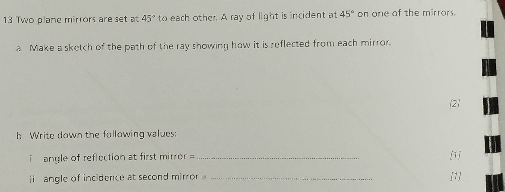 Two plane mirrors are set at 45° to each other. A ray of light is incident at 45° on one of the mirrors. 
a Make a sketch of the path of the ray showing how it is reflected from each mirror. 
[2] 
b Write down the following values: 
i angle of reflection at first mirror = _[1] 
ii angle of incidence at second mirror = _[1]