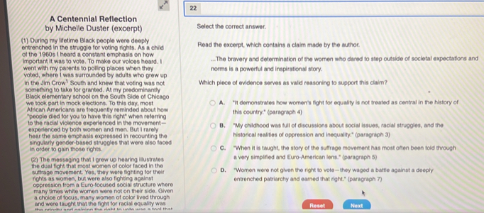 A Centennial Reflection
by Michelie Duster (excerpt) Select the correct answer.
(1) During my lifetime Black people were deeply Read the excerpt, which contains a claim made by the author.
entrenched in the struggle for voting rights. As a child
of the 1960s I heard a constant emphasis on how ...The bravery and determination of the women who dared to step outside of societal expectations and
important it was to vote. To make our voices heard. I
went with my parents to polling places when they norms is a powerful and inspirational story.
voted, where I was surrounded by adults who grew up
in the Jim Crow^1 South and knew that voting was not Which piece of evidence serves as valid reasoning to support this claim?
something to take for granted. At my predominantly
Black elementary school on the South Side of Chicago
we took part in mock elections. To this day, most A. “It demonstrates how women's fight for equality is not treated as central in the history of
African Americans are frequently reminded about how
"people died for you to have this right" when referring this country." (paragraph 4)
to the racial violence experienced in the movement— B. "My childhood was full of discussions about social issues, racial struggles, and the
experienced by both women and men. But I rarely historical realities of oppression and inequality." (paragraph 3)
hear the same emphasis expressed in recounting the
in order to gain those rights singularly gender-based strugglies that were also faced C. "When it is taught, the story of the suffrage movement has most often been told through
(2) The messaging that I grew up hearing illustrates a very simplified and Euro-American lens." (paragraph 5)
the dual fight that most women of color faced in the D. "Women were not given the right to vote—they waged a battle against a deeply
suffrage movement. Yes, they were fighting for their
rights as women, but were also fighting against entrenched patriarchy and eamed that right." (paragraph 7)
oppression from a Euro-focused social structure where
many times white women were not on their side. Given
a choice of focus, many women of color lived through
and were taught that the fight for racial equality was Reset Next
the aiarity and asimiog the right tn unte wse a taal that