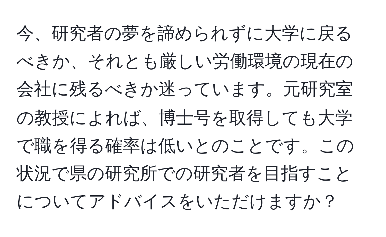 今、研究者の夢を諦められずに大学に戻るべきか、それとも厳しい労働環境の現在の会社に残るべきか迷っています。元研究室の教授によれば、博士号を取得しても大学で職を得る確率は低いとのことです。この状況で県の研究所での研究者を目指すことについてアドバイスをいただけますか？