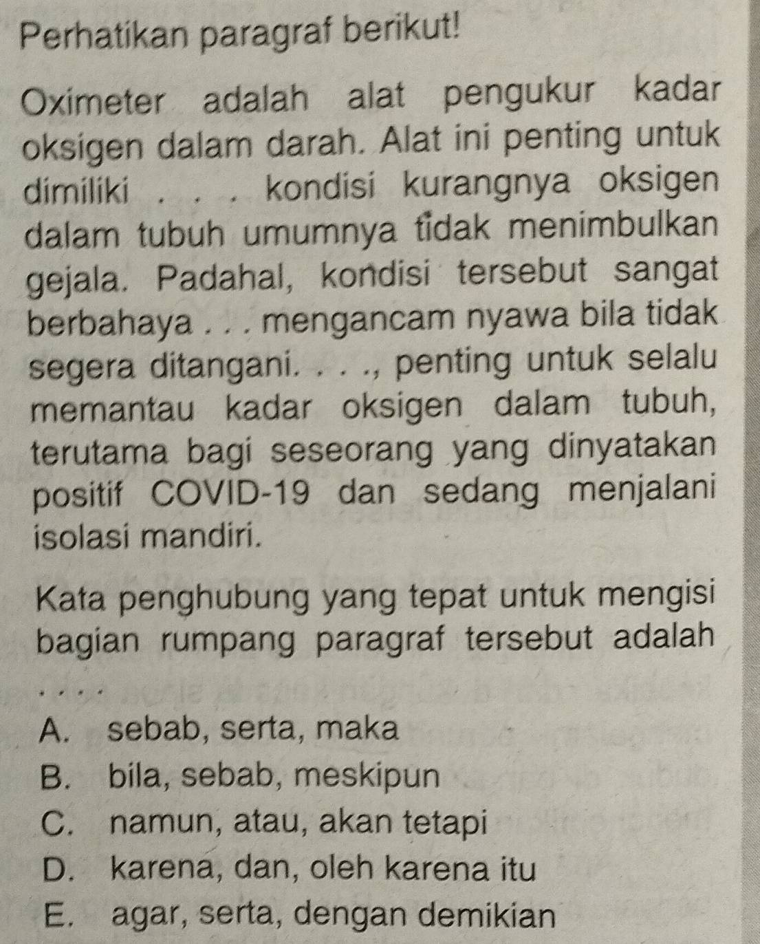 Perhatikan paragraf berikut!
Oximeter adalah alat pengukur kadar
oksigen dalam darah. Alat ini penting untuk
dimiliki . . . kondisi kurangnya oksigen
dalam tubuh umumnya tidak menimbulkan
gejala. Padahal, kondisi tersebut sangat
berbahaya . . . mengancam nyawa bila tidak
segera ditangani. . . ., penting untuk selalu
memantau kadar oksigen dalam tubuh,
terutama bagi seseorang yang dinyatakan 
positif COVID-19 dan sedang menjalani
isolasi mandiri.
Kata penghubung yang tepat untuk mengisi
bagian rumpang paragraf tersebut adalah
A. sebab, serta, maka
B. bila, sebab, meskipun
C. namun, atau, akan tetapi
D. karena, dan, oleh karena itu
E. agar, serta, dengan demikian