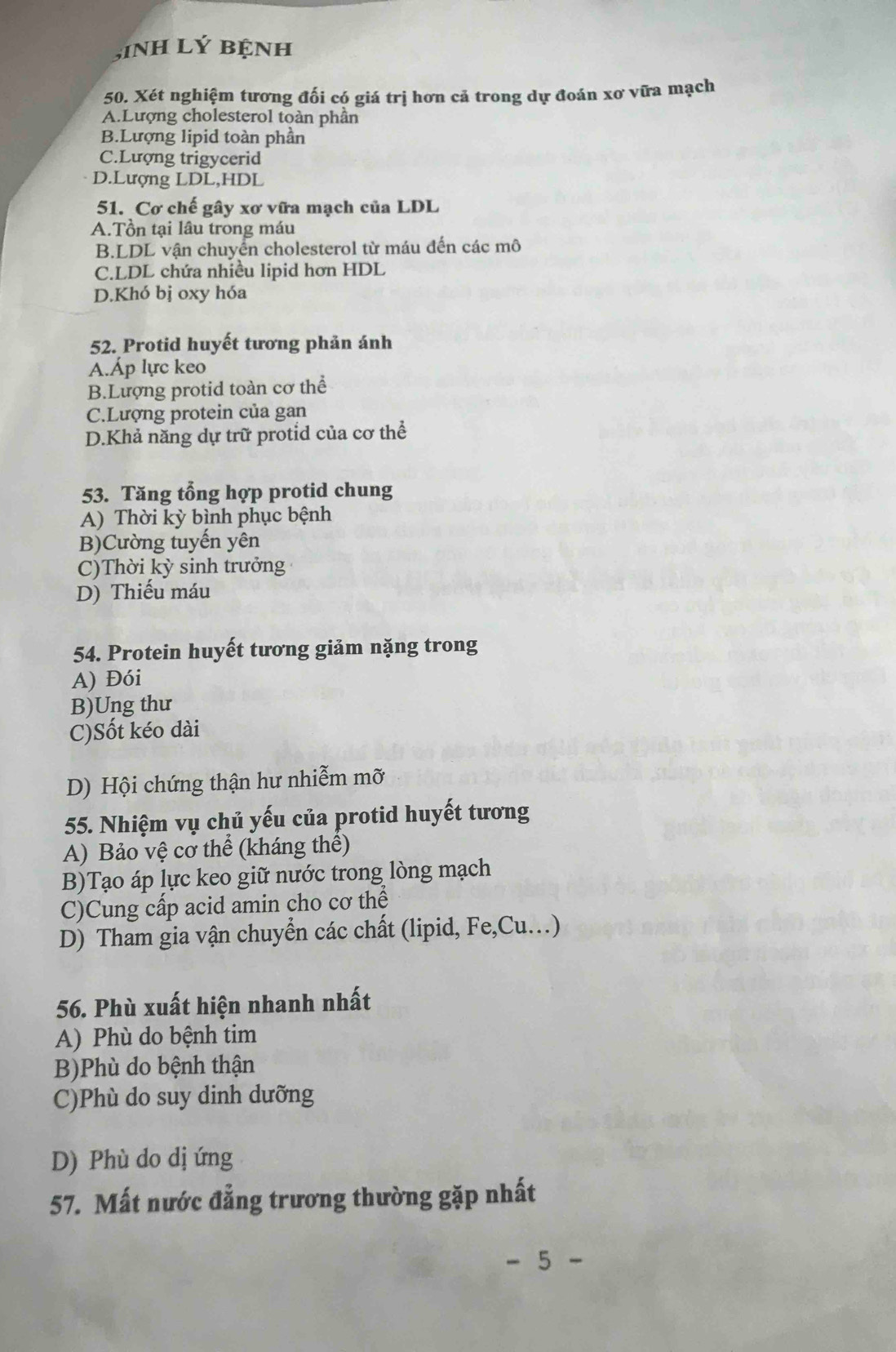 inH Lý BệnH
50. Xét nghiệm tương đối có giá trị hơn cả trong dự đoán xơ vữa mạch
A.Lượng cholesterol toàn phần
B.Lượng lipid toàn phân
C.Lượng trigycerid
D.Lượng LDL,HDL
51. Cơ chế gây xơ vữa mạch của LDL
A.Tổn tại lâu trong máu
B.LDL vận chuyển cholesterol từ máu đến các mô
C.LDL chứa nhiều lipid hơn HDL
D.Khó bị oxy hóa
52. Protid huyết tương phản ánh
A.Áp lực keo
B.Lượng protid toàn cơ thể
C.Lượng protein của gan
D.Khả năng dự trữ protid của cơ thể
53. Tăng tổng hợp protid chung
A) Thời kỳ bình phục bệnh
B)Cường tuyến yên
C)Thời kỳ sinh trưởng
D) Thiếu máu
54. Protein huyết tương giảm nặng trong
A) Đói
B)Ung thư
C)Sốt kéo dài
D) Hội chứng thận hư nhiễm mỡ
55. Nhiệm vụ chủ yếu của protid huyết tương
A) Bảo vệ cơ thể (kháng thế)
B)Tạo áp lực keo giữ nước trong lòng mạch
C)Cung cấp acid amin cho cơ thể
D) Tham gia vận chuyển các chất (lipid, Fe,Cu…)
56. Phù xuất hiện nhanh nhất
A) Phù do bệnh tim
B)Phù do bệnh thận
C)Phù do suy dinh dưỡng
D) Phù do dị ứng
57. Mất nước đẳng trương thường gặp nhất
5