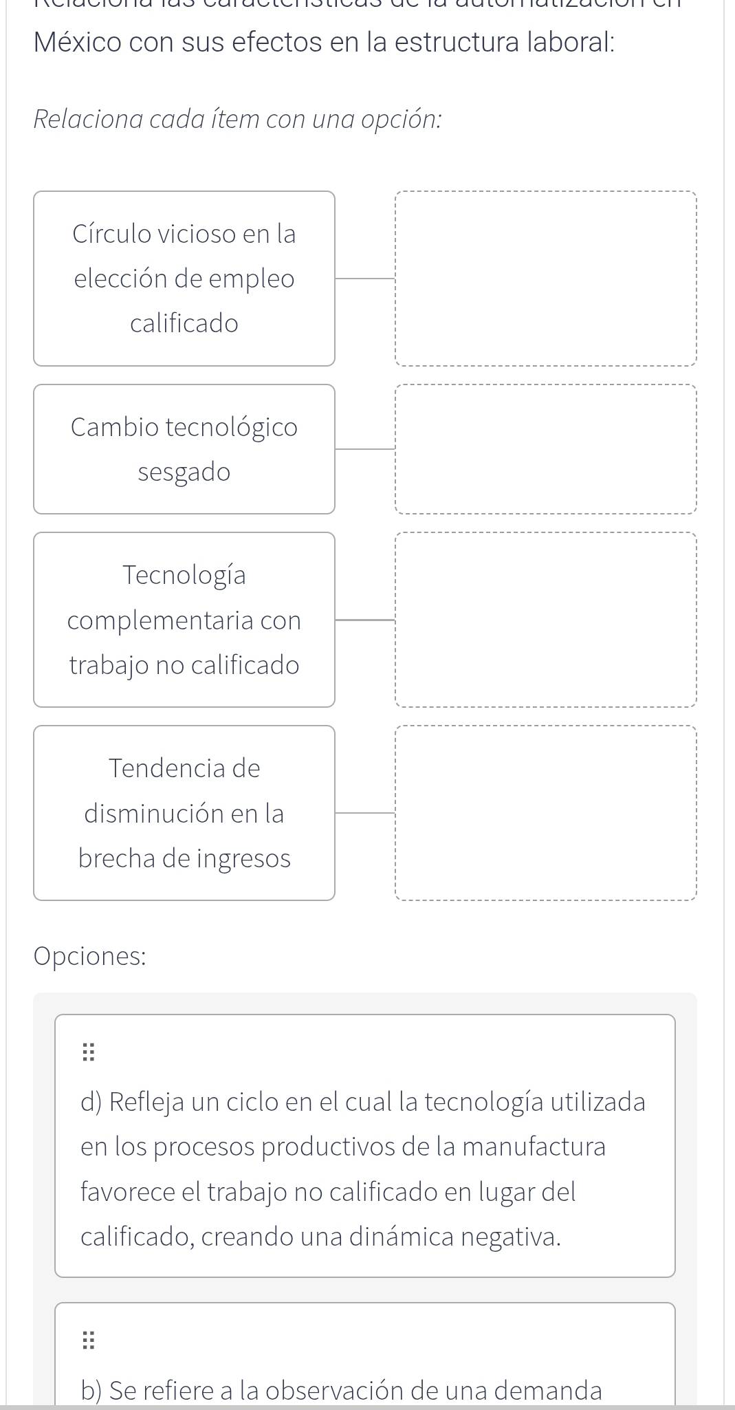 México con sus efectos en la estructura laboral: 
Relaciona cada ítem con una opción: 
Círculo vicioso en la 
elección de empleo 
calificado 
Cambio tecnológico 
sesgado 
Tecnología 
complementaria con 
trabajo no calificado 
Tendencia de 
disminución en la 
brecha de ingresos 
Opciones: 
:: 
d) Refleja un ciclo en el cual la tecnología utilizada 
en los procesos productivos de la manufactura 
favorece el trabajo no calificado en lugar del 
calificado, creando una dinámica negativa. 
: 
b) Se refiere a la observación de una demanda