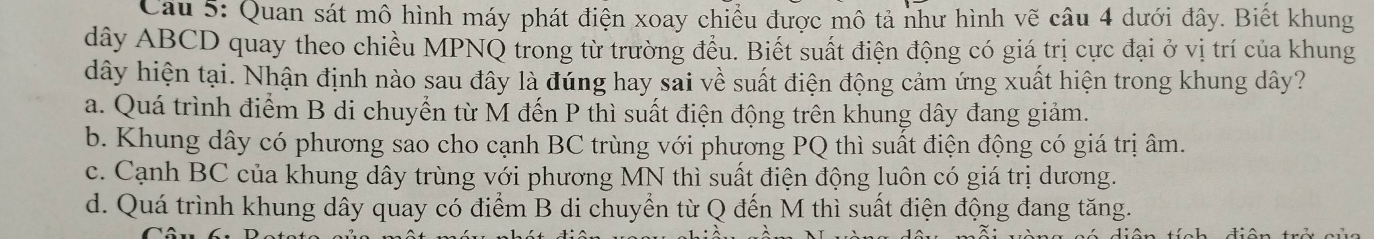 Quan sát mô hình máy phát điện xoay chiều được mô tả như hình vẽ câu 4 dưới đây. Biết khung
dây ABCD quay theo chiều MPNQ trong từ trường đều. Biết suất điện động có giá trị cực đại ở vị trí của khung
dây hiện tại. Nhận định nào sau đây là đung hay sai về suất điện động cảm ứng xuất hiện trong khung dây?
a. Quá trình điểm B di chuyển từ M đến P thì suất điện động trên khung dây đang giảm.
b. Khung dây có phương sao cho cạnh BC trùng với phương PQ thì suất điện động có giá trị âm.
c. Cạnh BC của khung dây trùng với phương MN thì suất điện động luôn có giá trị dương.
d. Quá trình khung dây quay có điểm B di chuyển từ Q đến M thì suất điện động đang tăng.