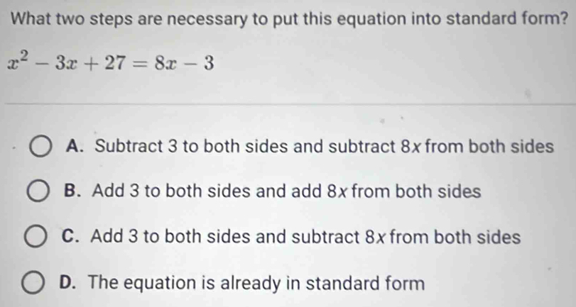 What two steps are necessary to put this equation into standard form?
x^2-3x+27=8x-3
A. Subtract 3 to both sides and subtract 8x from both sides
B. Add 3 to both sides and add 8x from both sides
C. Add 3 to both sides and subtract 8x from both sides
D. The equation is already in standard form