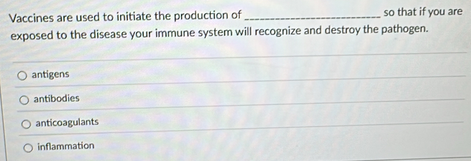 Vaccines are used to initiate the production of _so that if you are
exposed to the disease your immune system will recognize and destroy the pathogen.
antigens
antibodies
anticoagulants
inflammation