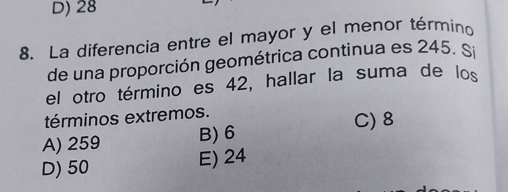 D) 28
8. La diferencia entre el mayor y el menor término
de una proporción geométrica continua es 245. Si
el otro término es 42, hallar la suma de los
términos extremos.
C) 8
A) 259
B) 6
D) 50 E) 24