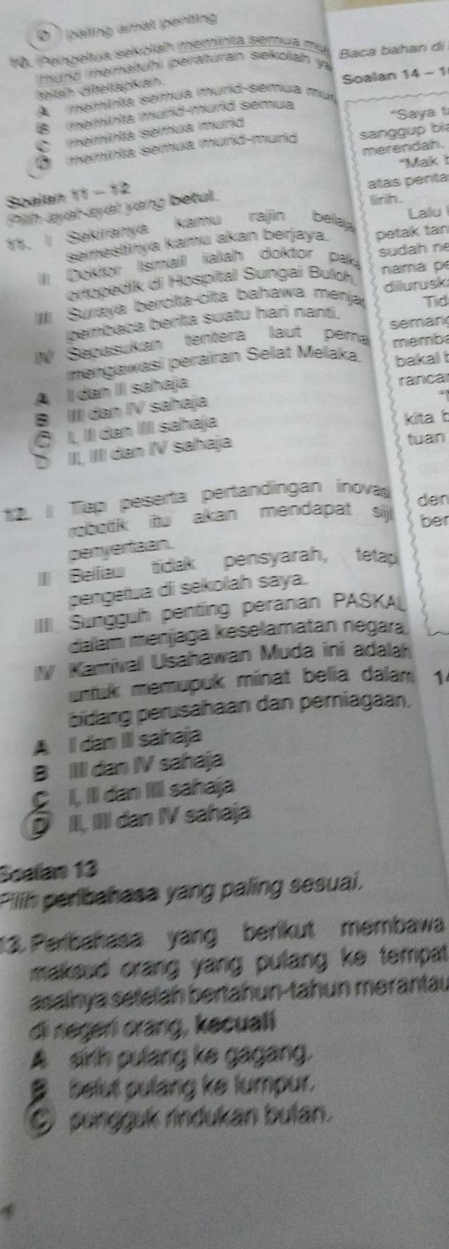 D '  paling amat penting
10. Pengelua sekolah meminta semua mụ Baca bahan di
mund mematuhi peraturan sekolah y
teiah ditelapkan.
A  memínta semua murid-semua mur Soalan 14 - 1
B  (meminta murd-murd semua
C memínta semua murid *Saya t
D memínia semua murid-murid sanggup bi
merendah.
"Mak 
Soalan 11 - 12
Pilh ayat-ayat yang betul. atas pent
11. I Sakiranya kamu rajin bella Lallu
semestinya kamu akan berjaya. petak tan
Il Doktor Ismail ialah doktor pak sudah n
ortopedik di Hospital Sungai Buloh nama p
Suraya bercita-cita bahawa menja dilurusk
Tid
bembaca berita suatu hari nantí.
IW Sepasukan tentera laut pem seman
memba
mengawasi perairan Selat Melaka bakal i
A  dan II sahaja
ranca
B III dan IV sahaja
Ö I, II dan IIII sahaja
kita b
Ü I, III dan IV sahaja
tuan
*2. / Tap peserta pertandingan inova
den
robotk itu akan mendapat siji ber
penyertaan.
II Beliaw tidak pensyarah, teta
pengetua di sekolah saya.
IIII Sungguh penting peranan PASKAL
dalam menjaga keselamatan negará
IV Kamival Usahawan Muda ini adala
untuk memupuk minat belia dalam 1
bidang perusahaan dan perniagaan,
A Il dan II sahaja
B IIII dan IV sahaja
C I, IIl dan III sahaja
D II, IIII dan IV sahaja
Scalan 13
Pilh peribahasa yang paling sesuai.
13. Perbahasa yang berikut membawa
makeud orang yang pulang ke tempat .
asainya setelah bertahun-tahun mərantau
di negeri orang, kecuali
A sirh pulang ke gagang.
B  belut pulang ke lumpur.
O pungguk rindukan bulan.