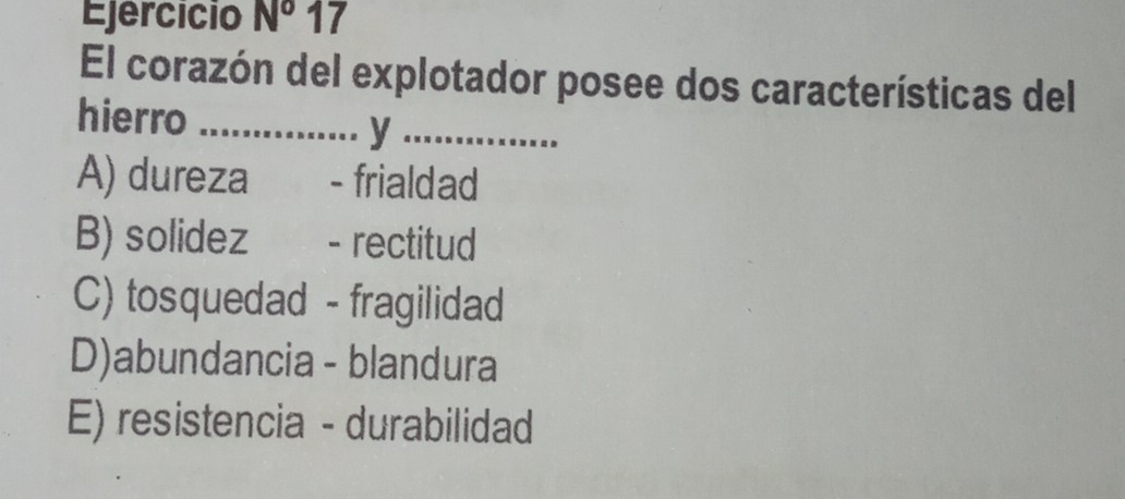 Ejercicio N^o 17
El corazón del explotador posee dos características del
hierro_
_y
A) dureza - frialdad
B) solidez - rectitud
C) tosquedad - fragilidad
D)abundancia - blandura
E) resistencia - durabilidad