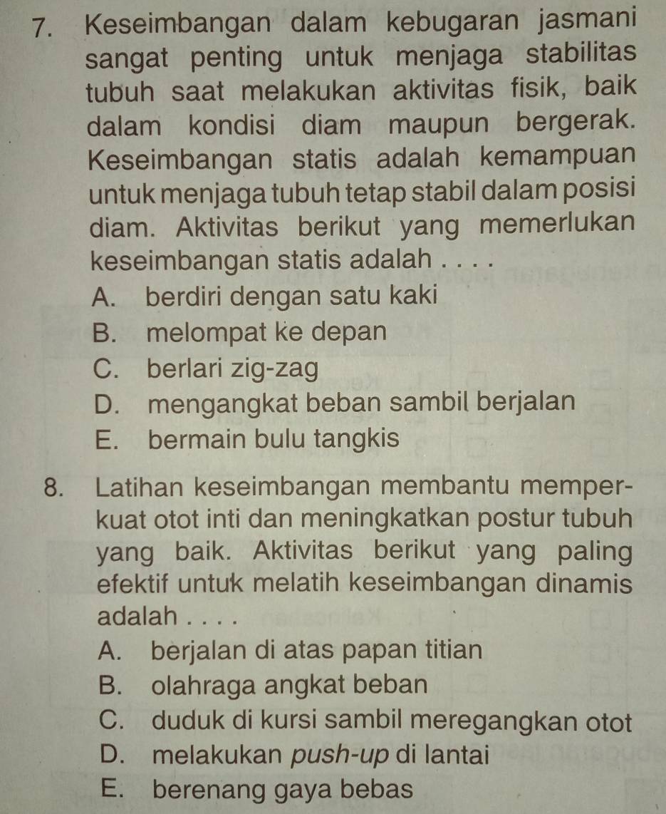 Keseimbangan dalam kebugaran jasmani
sangat penting untuk menjaga stabilitas
tubuh saat melakukan aktivitas fisik, baik
dalam kondisi diam maupun bergerak.
Keseimbangan statis adalah kemampuan
untuk menjaga tubuh tetap stabil dalam posisi
diam. Aktivitas berikut yang memerlukan
keseimbangan statis adalah . . . .
A. berdiri dengan satu kaki
B. melompat ke depan
C. berlari zig-zag
D. mengangkat beban sambil berjalan
E. bermain bulu tangkis
8. Latihan keseimbangan membantu memper-
kuat otot inti dan meningkatkan postur tubuh
yang baik. Aktivitas berikut yang paling
efektif untuk melatih keseimbangan dinamis
adalah . . . .
A. berjalan di atas papan titian
B. olahraga angkat beban
C. duduk di kursi sambil meregangkan otot
D. melakukan push-up di lantai
E. berenang gaya bebas