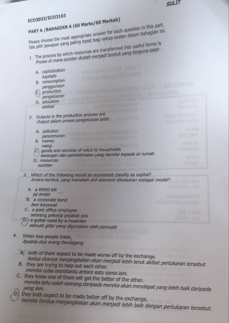 SULIT
ECO3033/ECO3103
PART A /BAHAGIAN A (60 Marks/60 Markah)
Please choose the most appropriate answer for each question in this part.
Sila pilih jawapan yang paling tepat bagi setiap soalan dalam bahagian ini.
1. The process by which resources are transformed into useful forms is
Proses di mana sumber diubah menjadi bentuk yang berguna ialah
A. capitalization
B. consumption kapitalis
penggunaan
C. production
pengeluaran
D. allocation
alokasi
2. Outputs in the production process are
Output dalam proses pengeluaran ialah
A. pollution
pencemaran
B. money
wang
C. goods and services of value to households
barangan dan perkhidmatan yang bernilai kepada isi rumah
D. resources
sumber
3. Which of the following would an economist classify as capital?
Antara berikut, yang manakah ahli ekonomi dikelaskan sebagai modal?
A. a RM50 bill
bil RM50
B. a corporate bond
bon korporat
C. a post office employee
seorang pekerja pejabat pos
D. a guitar used by a musician
sebuah gitar yang digunakan oleh pemuzik
4. When two people trade,
Apabila dua orang berdagang
A. both of them expect to be made worse off by the exchange.
kedua-duanya menjangkakan akan menjadi lebih teruk akibat pertukaran tersebut
B. they are trying to help out each other.
mereka cuba membantu antara satu sama lain.
C. they know one of them will get the better of the other.
mereka tahu salah seorang daripada mereka akan mendapat yang lebih baik daripada
yang lain.
D. they both expect to be made better off by the exchange.
mereka berdua menjangkakan akan menjadi lebih baik dengan pertukaran tersebut.