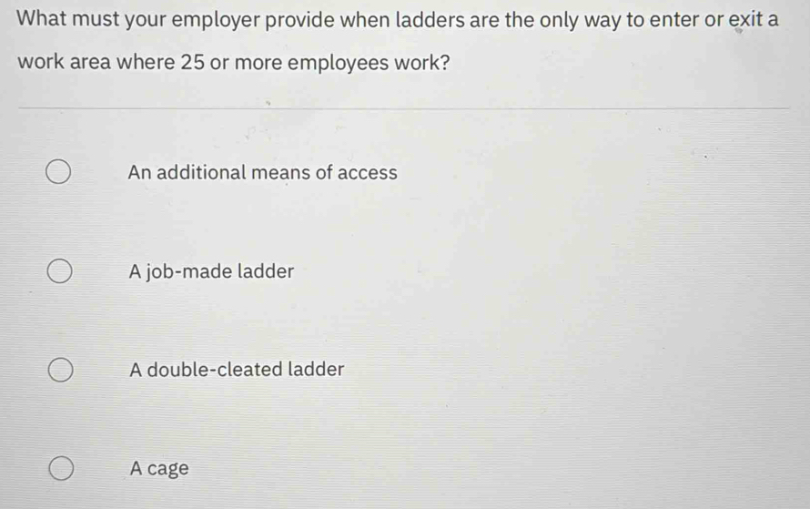 What must your employer provide when ladders are the only way to enter or exit a
work area where 25 or more employees work?
An additional means of access
A job-made ladder
A double-cleated ladder
A cage