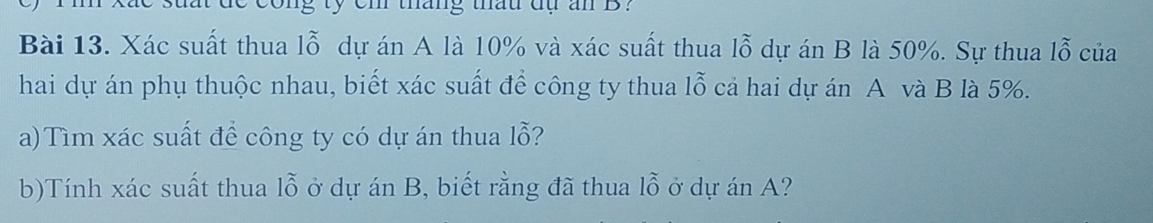 de cong ty em tháng thau dụ an B? 
Bài 13. Xác suất thua lỗ dự án A là 10% và xác suất thua lỗ dự án B là 50%. Sự thua 1widehat O của 
hai dự án phụ thuộc nhau, biết xác suất để công ty thua lỗ cả hai dự án A và B là 5%. 
a)Tìm xác suất để công ty có dự án thua lỗ? 
b)Tính xác suất thua lỗ ở dự án B, biết rằng đã thua lỗ ở dự án A?