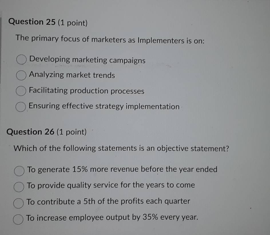 The primary focus of marketers as Implementers is on:
Developing marketing campaigns
Analyzing market trends
Facilitating production processes
Ensuring effective strategy implementation
Question 26 (1 point)
Which of the following statements is an objective statement?
To generate 15% more revenue before the year ended
To provide quality service for the years to come
To contribute a 5th of the profits each quarter
To increase employee output by 35% every year.