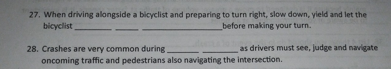 When driving alongside a bicyclist and preparing to turn right, slow down, yield and let the 
bicyclist ___before making your turn. 
28. Crashes are very common during_ _as drivers must see, judge and navigate 
oncoming traffic and pedestrians also navigating the intersection.