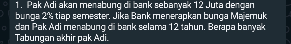 Pak Adi akan menabung di bank sebanyak 12 Juta dengan 
bunga 2% tiap semester. Jika Bank menerapkan bunga Majemuk 
dan Pak Adi menabung di bank selama 12 tahun. Berapa banyak 
Tabungan akhir pak Adi.