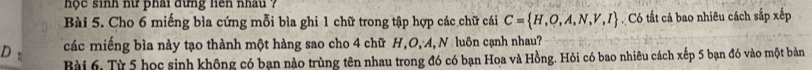 hộc sinh nữ phải đừng liên nhâu ? 
Bài 5. Cho 6 miếng bìa cứng mỗi bìa ghi 1 chữ trong tập hợp các chữ cái C= H,O,A,N,V,I Có tất cả bao nhiêu cách sắp xếp 
các miếng bìa này tạo thành một hàng sao cho 4 chữ H, O, A, N luôn cạnh nhau? 
Bài 6, Từ 5 học sinh không có bạn nào trùng tên nhau trong đó có bạn Hoa và Hồng. Hỏi có bao nhiêu cách xếp 5 bạn đó vào một bản