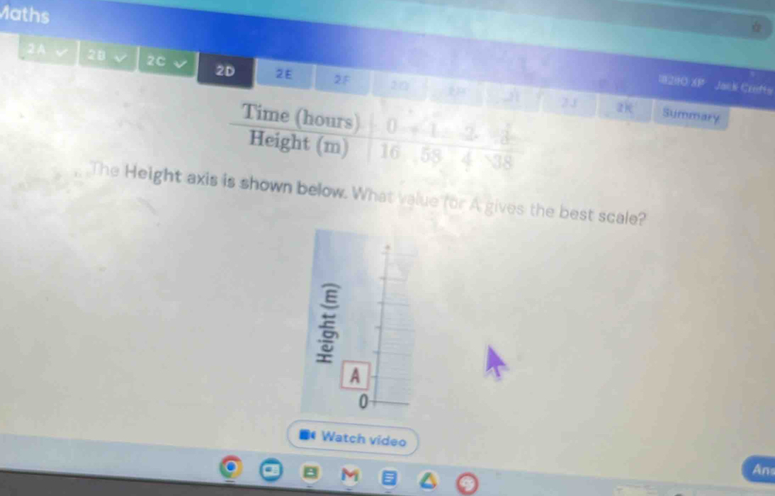 Maths 
2A√ 28 2C 2D 2E 2F 2□ 
0 200 overline AB Jank Crofts 
j 2J 2k Summary 
Time (hours) 0 2
Height (m) 16 58 4 38 
The Height axis is shown below. What value for A gives the best scale? 
■ Watch video An