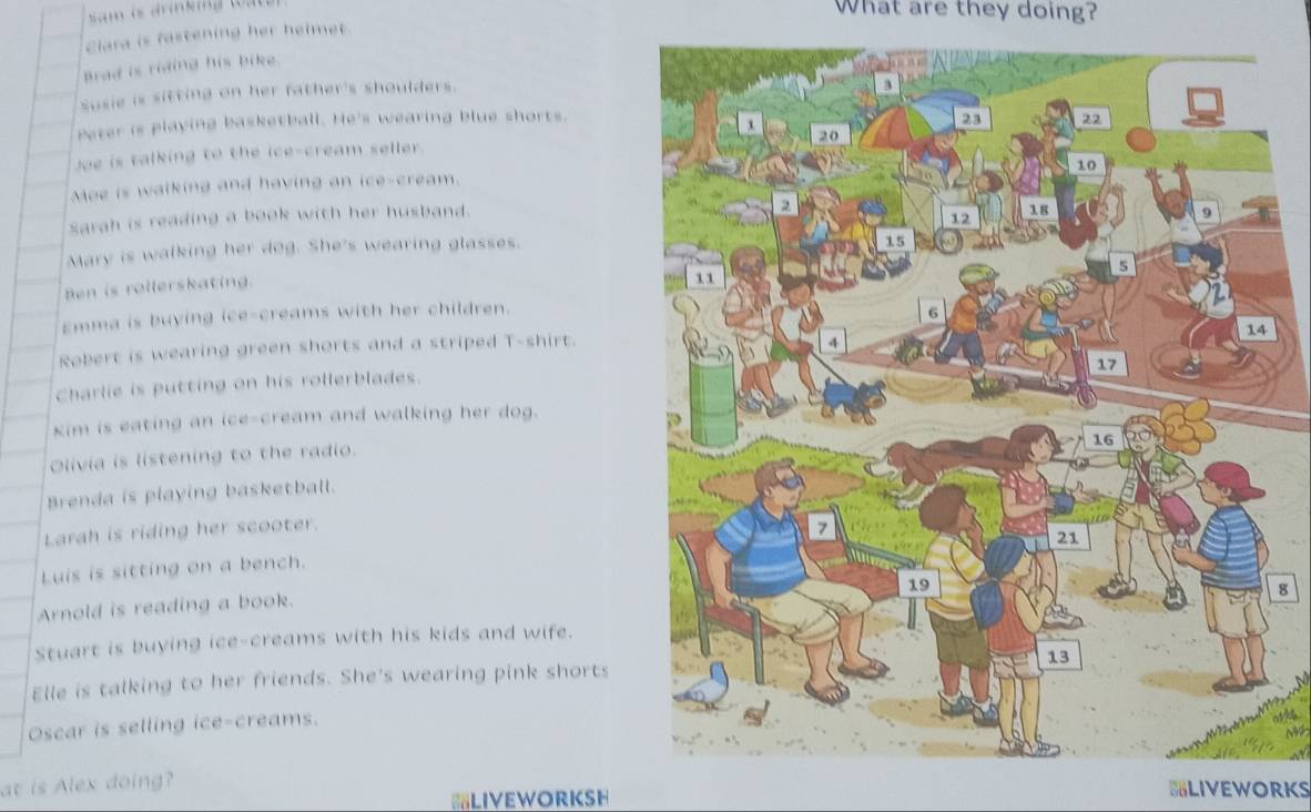 drinkig t a 
What are they doing? 
Clara is fastening her helmet. 
Brad is riding his bike. 
susie is sitting on her father's shoulders. 
Peter is playing basketball. He's wearing blue shorts. 
Joe is talking to the ice-cream seller. 
Moe is walking and having an ice-cream. 
Sarah is reading a book with her husband. 
Mary is walking her dog. She's wearing glasses. 
Ben is rollerskating. 
Emma is buying ice-creams with her children. 
Robert is wearing green shorts and a striped T-shirt. 
Charlie is putting on his rollerblades. 
Kim is eating an ice-cream and walking her dog. 
Olivia is listening to the radio. 
Brenda is playing basketball. 
Larah is riding her scooter. 
Luis is sitting on a bench. 
Arnold is reading a book. 
8 
Stuart is buying ice-creams with his kids and wife. 
Elle is talking to her friends. She's wearing pink shorts 
Oscar is selling ice-creams. 
at is Alex doing? 
LIVEWORKSH 
SLIVEWORKS
