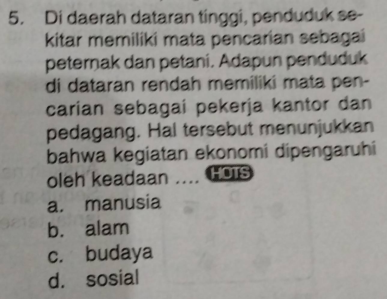 Di daerah dataran tinggi, penduduk se-
kitar memiliki mata pencarian sebagai
peternak dan petani. Adapun penduduk
di dataran rendah memiliki mata pen-
carian sebagai pekerja kantor dan
pedagang. Hal tersebut menunjukkan
bahwa kegiatan ekonomi dipengaruhi
oleh keadaan .... Hois
a. manusia
b. alam
c. budaya
d. sosial