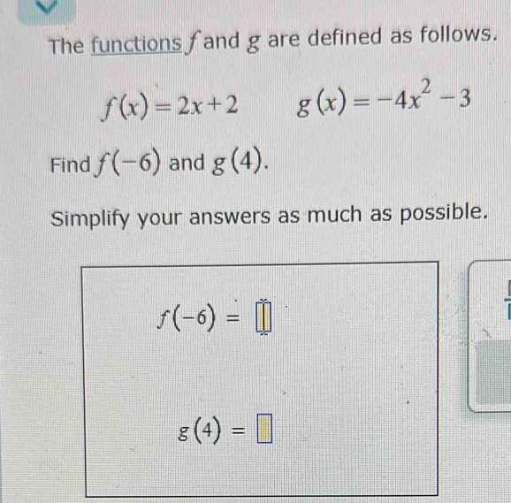 The functions f and g are defined as follows.
f(x)=2x+2 g(x)=-4x^2-3
Find f(-6) and g(4). 
Simplify your answers as much as possible.
f(-6)=□
g(4)=□