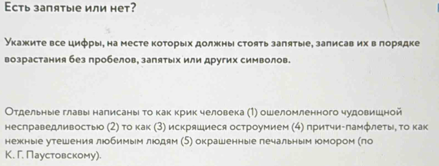 Eсть запятые или нет? 
Укажите все цифры, на месте которых должны стоять заπятые, залисав их вπорядке 
возрастания без пробелов, запятых или других символов. 
Отдельные главы налисаны то как крик человека (1) ошеломленного чудовишной 
несπраведливостью (2) Τо как (3) искряшиеся остроумием (4) притчи-πамфлеты, τо как 
нежные утешения любимым люодям (5) окрашенные лечальным юомором (πо 
К. Г. Паустовскому).