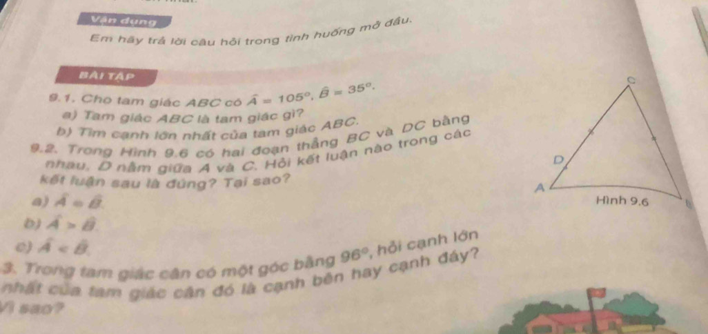 Vận dụng
Em hãy trả lời câu hồi trong tỉnh huống mở đầu.
Bài tập
9.1. Cho tam giác ABC có widehat A=105°, widehat B=35°. 
a) Tam giác ABC là tam giác gì?
b) Tìm cạnh lớn nhất của tam giác ABC.
9.2. Trong Hình 9.6 có hai đoạn thẳng BC và DC bằng
nhau, D nằm giữa A và C. Hỏi kết luận nào trong các
kết luận sau là đứng? Tại sao?
a) A=B.
D) A>B
0) hat A
3. Trong tam giác cân có một góc bằng 96° , hỗi cạnh lớn
nhất của tam giác cận đó là cạnh bên hay cạnh đáy?
Vi sao?