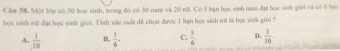 Một lớp có 50 học sinh, trong đó có 30 nam và 20 nữ. Có 5 bạn học sinh nam đạt học sinh giỏi và có 6 bạn
học sinh nữ đạt học sinh giỏi. Tính xác suất đề chọn được 1 bạn học sinh nữ là học sinh giỏi ?
C.
A.  1/10 .  1/6 ·  5/6 . 
B.
D.  3/10 .