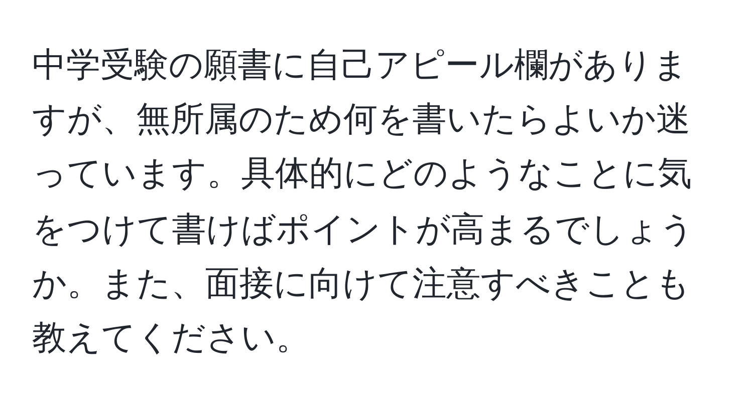 中学受験の願書に自己アピール欄がありますが、無所属のため何を書いたらよいか迷っています。具体的にどのようなことに気をつけて書けばポイントが高まるでしょうか。また、面接に向けて注意すべきことも教えてください。