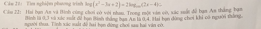 Tìm nghiệm phương trình log (x^2-3x+2)=2log _100(2x-4);. 
Câu 22: Hai bạn An và Bình cùng chơi cờ với nhau. Trong một ván cờ, xác suất để bạn An thắng bạn 
Bình là 0, 3 và xác suất để bạn Bình thăng bạn An là 0, 4. Hai bạn dừng chơi khi có người thắng, 
người thua. Tính xác suất để hai bạn dừng chơi sau hai ván cờ.