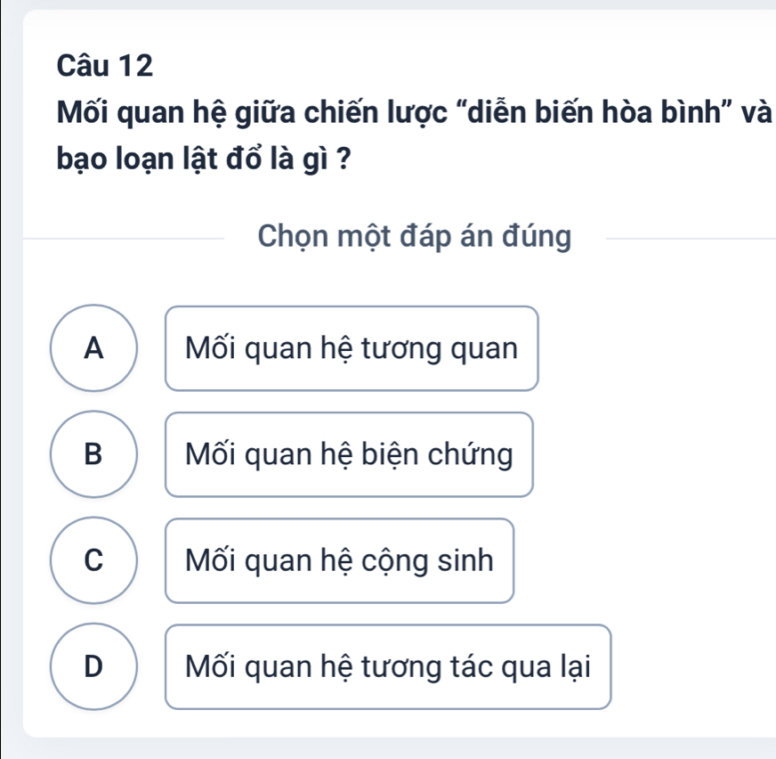 Mối quan hệ giữa chiến lược “diễn biến hòa bình” và
bạo loạn lật đổ là gì ?
Chọn một đáp án đúng
A Mối quan hệ tương quan
B Mối quan hệ biện chứng
C Mối quan hệ cộng sinh
D Mối quan hệ tương tác qua lại