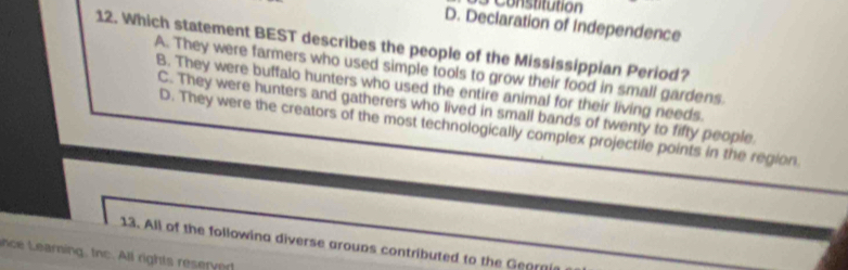 Constitution
D. Declaration of Independence
12. Which statement BEST describes the people of the Mississippian Period?
A. They were farmers who used simple tools to grow their food in small gardens.
B. They were buffalo hunters who used the entire animal for their living needs.
C. They were hunters and gatherers who lived in small bands of twenty to fifty people.
D. They were the creators of the most technologically complex projectile points in the region.
13. All of the followina diverse aroups contributed to the Gearni
nce earning, tnc. All rights resery ed