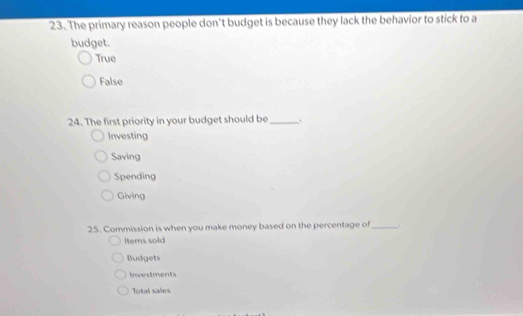 The primary reason people don't budget is because they lack the behavior to stick to a
budget.
True
False
24. The first priority in your budget should be_
Investing
Saving
Spending
Giving
25. Commission is when you make money based on the percentage of_
Items sold
Budgets
Investments
Total sales